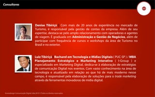 Consultores




                                      Denise Tibiriçá | Com mais de 20 anos de experiência no mercado de
                                      Turismo, é responsável pela gestão de contas da empresa. Além de seu
                                      expertise, destaca-se pelo amplo relacionamento com operadoras e agentes
                                      de viagem. É graduada em Administração e Gestão de Negócios, além de
                                      participar com frequência de cursos e workshops da área de Turismo no
                                      Brasil e no exterior.


                                      Luiz Tibiriçá | Bacharel em Tecnologia e Mídias Digitais ( PUC-SP ) / MBA
                                      Planejamento Estratégico e Marketing Interativo ( I-Group ) e
                                      especializado em Marketing Digital, dedica-se à elaboração de estratégias
                                      de comunicação Digital nos eventos. Com vasto conhecimento na área de
                                      tecnologia e atualizado em relação ao que há de mais moderno nesse
                                      campo, é responsável pela elaboração de soluções para o trade marketing
                                      através de ferramentas inovadoras de mídia digital.


 Kronedesign Comunicação DigitalDigital Ltda.2010 ©.Todos os direitos reservados.
        Kronedesign Comunicação Ltda.2010 ©.Todos os direitos reservados.
 
