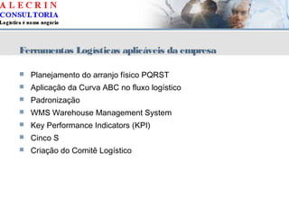 Ferramentas Logísticas aplicáveis da empresa
 Planejamento do arranjo físico PQRST
 Aplicação da Curva ABC no fluxo logístico
 Padronização
 WMS Warehouse Management System
 Key Performance Indicators (KPI)
 Cinco S
 Criação do Comitê Logístico
 