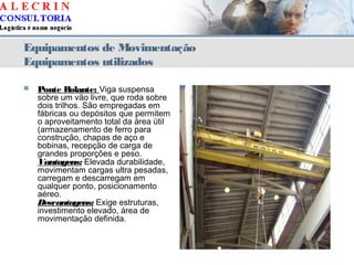 Equipamentos de Movimentação
Equipamentos utilizados
 Ponte Rolante: Viga suspensa
sobre um vão livre, que roda sobre
dois trilhos. São empregadas em
fábricas ou depósitos que permitem
o aproveitamento total da área útil
(armazenamento de ferro para
construção, chapas de aço e
bobinas, recepção de carga de
grandes proporções e peso.
Vantagens: Elevada durabilidade,
movimentam cargas ultra pesadas,
carregam e descarregam em
qualquer ponto, posicionamento
aéreo.
Desvantagens: Exige estruturas,
investimento elevado, área de
movimentação definida.
 