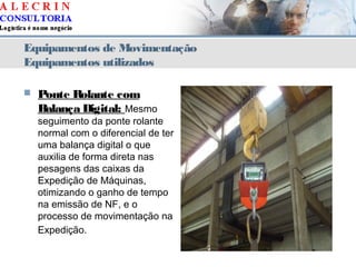 Equipamentos de Movimentação
Equipamentos utilizados
 Ponte Rolante com
Balança Digital: Mesmo
seguimento da ponte rolante
normal com o diferencial de ter
uma balança digital o que
auxilia de forma direta nas
pesagens das caixas da
Expedição de Máquinas,
otimizando o ganho de tempo
na emissão de NF, e o
processo de movimentação na
Expedição.
 