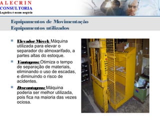 Equipamentos de Movimentação
Equipamentos utilizados
 ElevadorMóvel: Máquina
utilizada para elevar o
separador do almoxarifado, a
partes altas do estoque.
 Vantagens: Otimiza o tempo
de separação de materiais,
eliminando o uso de escadas,
e diminuindo o risco de
acidentes.
 Desvantagens: Máquina
poderia ser melhor utilizada,
pois fica na maioria das vezes
ociosa.
 
