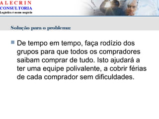 Solução para o problema:
 De tempo em tempo, faça rodízio dos
grupos para que todos os compradores
saibam comprar de tudo. Isto ajudará a
ter uma equipe polivalente, a cobrir férias
de cada comprador sem dificuldades.
 