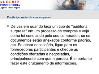 Participe mais da sua empresa
 De vez em quando faça um tipo de "auditoria
surpresa" em um processo de compras e veja
como foi conduzido pelo seu comprador, se os
documentos estão anexados conforme padrão,
etc. Se achar necessário, ligue para os
fornecedores participantes e cheque as
condições ofertadas e negociadas,
principalmente com quem perdeu. É importante
fazer este cruzamento de informações.
 