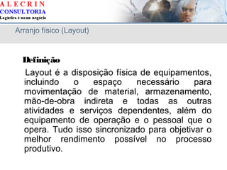 Arranjo físico (Layout)
Definição
Layout é a disposição física de equipamentos,
incluindo o espaço necessário para
movimentação de material, armazenamento,
mão-de-obra indireta e todas as outras
atividades e serviços dependentes, além do
equipamento de operação e o pessoal que o
opera. Tudo isso sincronizado para objetivar o
melhor rendimento possível no processo
produtivo.
 