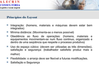 Princípios do Layout
 Integração: (homens, materiais e máquinas devem estar bem
integrados)
 Mínima distância: (Movimenta-se o menos possível)
 Obediência ao fluxo de operações: (homens, materiais e
equipamentos movimentam-se num fluxo continuo, organizado e
dentro de uma seqüência que respeite o processo produtivo)
 Uso do espaço cúbico: (devem ser utilizadas as três dimensões),
satisfação e segurança: (trabalhador satisfeito produz mais e
melhor)
 Flexibilidade: o arranjo deve ser flexível a futuras modificações.
 Satisfação e Segurança
 