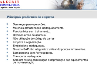 Principais problemas da empresa
 Sem regra para operações.
 Materiais armazenados inadequadamente.
 Funcionários sem treinamento.
 Diversas áreas de acumulo.
 Não utilização de código de barras
 Limpeza e organização.
 Embalagens inadequadas.
 Sistema SAP não integrado e utilizando poucas ferramentas.
 Sem parceria com Fornecedores.
 Transporte inadequado.
 Sem um estudo com relação á depreciação dos equipamentos
de movimentação
 