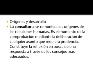 



Orígenes y desarrollo
La consultoría se remonta a los orígenes de
las relaciones humanas. Es el momento de la
comprobación mediante la deliberación de
cualquier asunto que requiera prudencia.
Constituye la reflexión en busca de una
respuesta a través de los consejos más
adecuados.

 