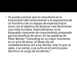 

Se puede concluir que la consultoría es la
transmisión del conocimiento y la experiencia de
un hombre o de un equipo de expertos hacia
otros con el objetivo de alcanzar más fácilmente
una meta humana. Esencialmente, es la
búsqueda constante de conocimiento preparado
para el beneficio de otros. En las palabras de
Peter Becker "Consulting en su mejor momento
es un acto de amor: el deseo de ser
verdaderamente útil a los demás. Usar lo que se
sabe, o se siente, o se sufre en el camino para
disminuir la carga de los demás."

 