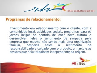 Tófoli Consultoria em RH

Programas de relacionamento:
Inventimento em relacionamento com o cliente, com a
comunidade local, atividades sociais, programas para os
jovens belgas no sentido de criar nova cultura e
desenvolver neles o sentimento de simpatia pela
empresa que mesmo não sendo mais uma organização
familiar,
desperta
neles
o
sentimento
de
responsabilidade e cuidado com o produto, a marca e as
pessoas que nela trabalham independente da origem.

 