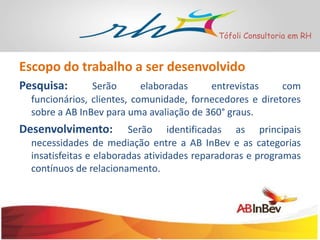 Tófoli Consultoria em RH

Escopo do trabalho a ser desenvolvido
Pesquisa:

Serão
elaboradas
entrevistas
com
funcionários, clientes, comunidade, fornecedores e diretores
sobre a AB InBev para uma avaliação de 360° graus.

Desenvolvimento:

Serão identificadas as principais
necessidades de mediação entre a AB InBev e as categorias
insatisfeitas e elaboradas atividades reparadoras e programas
contínuos de relacionamento.

 