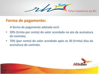 Tófoli Consultoria em RH

Forma de pagamento:
A forma de pagamento adotada será:
• 30% (trinta por cento) do valor acordado no ato da assinatura
do contrato;
• 70% (por cento) do valor acordado após os 30 (trinta) dias da
assinatura do contrato.

 