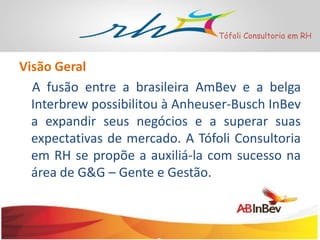 Tófoli Consultoria em RH

Visão Geral
A fusão entre a brasileira AmBev e a belga
Interbrew possibilitou à Anheuser-Busch InBev
a expandir seus negócios e a superar suas
expectativas de mercado. A Tófoli Consultoria
em RH se propõe a auxiliá-la com sucesso na
área de G&G – Gente e Gestão.

 