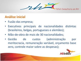 Tófoli Consultoria em RH

Análise inicial
• Fusão das empresa;
• Executivos principais de nacionalidades distintas
(brasileiros, belgas, portugueses e alemães);
• Mão-de-obra de mais de 30 nacionalidades;
• Gestão
de
custos
(administração
por
meritocracia, remuneração variável, orçamento base
zero, controle maior sobre as despesas);

 