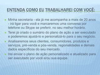 ENTENDA COMO EU TRABALHAREI COM VOCÊ:
 Minha secretaria - ela já me acompanha a mais de 20 anos
- irá ligar para você e marcaremos uma conversa por
telefone ou Skype se preferir, no seu melhor horário.
 Terei já criado o sumário do plano de ação a ser executado
e poderemos ajustá-lo e personalizá-lo para o seu negócio.
 Analisaremos seus clientes, consumidores, produtos e
serviços, pré-venda e pós-venda, regionalidades e demais
dados específicos do seu mercado.
 Irei enviar o plano de ação personalizado e atualizado para
ser executado por você e/ou sua equipe.
 