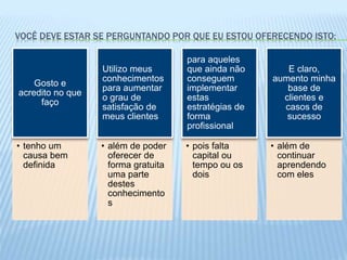 VOCÊ DEVE ESTAR SE PERGUNTANDO POR QUE EU ESTOU OFERECENDO ISTO:
• tenho um
causa bem
definida
Gosto e
acredito no que
faço
• além de poder
oferecer de
forma gratuita
uma parte
destes
conhecimento
s
Utilizo meus
conhecimentos
para aumentar
o grau de
satisfação de
meus clientes
• pois falta
capital ou
tempo ou os
dois
para aqueles
que ainda não
conseguem
implementar
estas
estratégias de
forma
profissional
• além de
continuar
aprendendo
com eles
E claro,
aumento minha
base de
clientes e
casos de
sucesso
 
