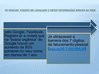 SE DESEJAR, PODERÁ ME LOCALIZAR E OBTER INFORMAÇÕES MINHAS NA REDE
pelo Google, Facebook,
Registro.br e notará que
na “busca orgânica” do
Google houve um
aumento de 50%
somente no meu nome
em menos de 1 ano
Já ultrapassei a
barreira dos 7 dígitos
de faturamento pessoal
(mais de R$ 1 000 000,00)
 