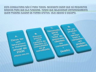 ESTA CONSULTORIA NÃO É PARA TODOS, NECESSITO DIZER QUE HÁ REQUISITOS
BÁSICOS PARA QUE ELA FUNCIONE. TENHO QUE SELECIONAR CRITERIOSAMENTE
QUEM PODEREI AJUDAR DE FORMA EFETIVA. VEJA ABAIXO O ESCOPO.
 