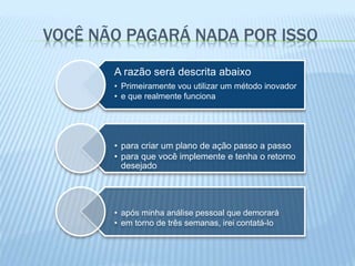 VOCÊ NÃO PAGARÁ NADA POR ISSO
A razão será descrita abaixo
• Primeiramente vou utilizar um método inovador
• e que realmente funciona
• para criar um plano de ação passo a passo
• para que você implemente e tenha o retorno
desejado
• após minha análise pessoal que demorará
• em torno de três semanas, irei contatá-lo
 
