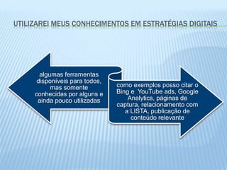 UTILIZAREI MEUS CONHECIMENTOS EM ESTRATÉGIAS DIGITAIS
algumas ferramentas
disponíveis para todos,
mas somente
conhecidas por alguns e
ainda pouco utilizadas
como exemplos posso citar o
Bing e YouTube ads, Google
Analytics, páginas de
captura, relacionamento com
a LISTA, publicação de
conteúdo relevante
 