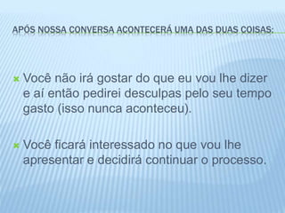 APÓS NOSSA CONVERSA ACONTECERÁ UMA DAS DUAS COISAS:
 Você não irá gostar do que eu vou lhe dizer
e aí então pedirei desculpas pelo seu tempo
gasto (isso nunca aconteceu).
 Você ficará interessado no que vou lhe
apresentar e decidirá continuar o processo.
 