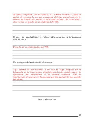 13
Se realizo un piloteo del instrumento a 5 clientes entre los cuales se
aplico el instrumento en dos ocasiones distintas, posteriormente se
obtuvo la correlación entre las dos aplicaciones del instrumento,
obteniendo un grado de confiabilidad del 90%.
Grados de confiabilidad y validez obtenidos de la información
seleccionada:
El grado de confiabilidad es del 90%.
Conclusiones del proceso de búsqueda:
Aquí escribir las conclusiones a las que se llega después de la
búsqueda de la información, describiendo si hubo problemas en la
aplicación del instrumento, si se hicieron cambios, todo lo
relacionado al proceso de búsqueda que sea pertinente que quede
por escrito.
Firma del consultor
 