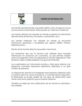 19
FUENTES DE INFORMACIÓN
Las fuentes de información se pueden definir como el lugar en el que
se encuentra la información. Estas pueden ser: directas e indirectas.
Las fuentes directas son aquellas en donde se genera la información
directamente (entrevistas, encuestas, cuestionarios, etc.).
Las fuentes indirectas son aquellas en donde se encuentra
información generada y recopilada por alguien (INEGI, internet,
bibliotecas,etc.).
Dentro de las fuentes directas se pueden mencionar:
Las entrevistas que son la técnica más utilizada para recopilar
información en proyectos de consultoría, ya que permite ampliar
tanto las preguntas como las respuestas en hechos específicos. Para
llevarla a cabo se debe preparar una guía de entrevista.
Los cuestionarios son instrumentos escritos y útiles para obtener con
preguntas concretas respuestas específicas aplicados a un gran
número de personas.
La observación permite al investigador estar presente utilizando visión
y audición para ver como se produce un acontecimiento específico.
El observador se puede auxiliar de una guía de observación para
tomar nota de los aspectos que se quieren observar.
También se habla de otra clasificación de las fuentes en primarias y
secundarias:
 