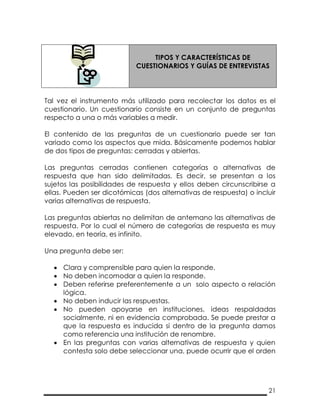 21
TIPOS Y CARACTERÍSTICAS DE
CUESTIONARIOS Y GUÍAS DE ENTREVISTAS
Tal vez el instrumento más utilizado para recolectar los datos es el
cuestionario. Un cuestionario consiste en un conjunto de preguntas
respecto a una o más variables a medir.
El contenido de las preguntas de un cuestionario puede ser tan
variado como los aspectos que mida. Básicamente podemos hablar
de dos tipos de preguntas: cerradas y abiertas.
Las preguntas cerradas contienen categorías o alternativas de
respuesta que han sido delimitadas. Es decir, se presentan a los
sujetos las posibilidades de respuesta y ellos deben circunscribirse a
ellas. Pueden ser dicotómicas (dos alternativas de respuesta) o incluir
varias alternativas de respuesta.
Las preguntas abiertas no delimitan de antemano las alternativas de
respuesta. Por lo cual el número de categorías de respuesta es muy
elevado, en teoría, es infinito.
Una pregunta debe ser:
 Clara y comprensible para quien la responde.
 No deben incomodar a quien la responde.
 Deben referirse preferentemente a un solo aspecto o relación
lógica.
 No deben inducir las respuestas.
 No pueden apoyarse en instituciones, ideas respaldadas
socialmente, ni en evidencia comprobada. Se puede prestar a
que la respuesta es inducida si dentro de la pregunta damos
como referencia una institución de renombre.
 En las preguntas con varias alternativas de respuesta y quien
contesta solo debe seleccionar una, puede ocurrir que el orden
 