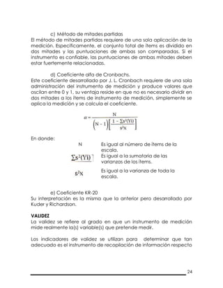 24
c) Método de mitades partidas
El método de mitades partidas requiere de una sola aplicación de la
medición. Específicamente, el conjunto total de ítems es dividido en
dos mitades y las puntuaciones de ambas son comparadas. Si el
instrumento es confiable, las puntuaciones de ambas mitades deben
estar fuertemente relacionadas.
d) Coeficiente alfa de Cronbachs.
Este coeficiente desarrollado por J. L. Cronbach requiere de una sola
administración del instrumento de medición y produce valores que
oscilan entre 0 y 1, su ventaja reside en que no es necesario dividir en
dos mitades a los ítems de instrumento de medición, simplemente se
aplica la medición y se calcula el coeficiente.
En donde:
N Es igual al número de ítems de la
escala.
Es igual a la sumatoria de las
varianzas de los ítems.
Es igual a la varianza de toda la
escala.
e) Coeficiente KR-20
Su interpretación es la misma que la anterior pero desarrollado por
Kuder y Richardson.
VALIDEZ
La validez se refiere al grado en que un instrumento de medición
mide realmente la(s) variable(s) que pretende medir.
Los indicadores de validez se utilizan para determinar que tan
adecuado es el instrumento de recopilación de información respecto
 