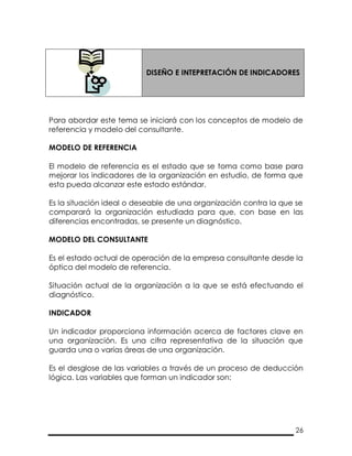 26
DISEÑO E INTEPRETACIÓN DE INDICADORES
Para abordar este tema se iniciará con los conceptos de modelo de
referencia y modelo del consultante.
MODELO DE REFERENCIA
El modelo de referencia es el estado que se toma como base para
mejorar los indicadores de la organización en estudio, de forma que
esta pueda alcanzar este estado estándar.
Es la situación ideal o deseable de una organización contra la que se
comparará la organización estudiada para que, con base en las
diferencias encontradas, se presente un diagnóstico.
MODELO DEL CONSULTANTE
Es el estado actual de operación de la empresa consultante desde la
óptica del modelo de referencia.
Situación actual de la organización a la que se está efectuando el
diagnóstico.
INDICADOR
Un indicador proporciona información acerca de factores clave en
una organización. Es una cifra representativa de la situación que
guarda una o varias áreas de una organización.
Es el desglose de las variables a través de un proceso de deducción
lógica. Las variables que forman un indicador son:
 