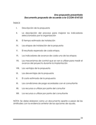 34
Una propuesta presentada
Documento propuesto de acuerdo a la CCON-0147.03
ÍNDICE
I. Descripción de la propuesta
II. La descripción del proceso para mejorar los indicadores
seleccionados por la organización
III. El tiempo estimado de instalación
IV. Las etapas de instalación de la propuesta
V. El resultado esperado de cada etapa.
VI. Los indicadores de avance de cada una de las etapas
VII. Los mecanismos de control que se van a utilizar para medir el
avance del proyecto durante la implantación
VIII. Las ventajas de la propuesta
IX. Las desventajas de la propuesta
X. El costo estimado de la propuesta
XI. Las condiciones de pago acordadas con el consultante
XII. Los recursos a utilizar por parte del consultor
XIII. Los recursos a utilizar por parte del consultante
NOTA: Se debe elaborar como un documento aparte a pesar de las
similitudes con la evidencia anterior de las opciones de ayuda.
 