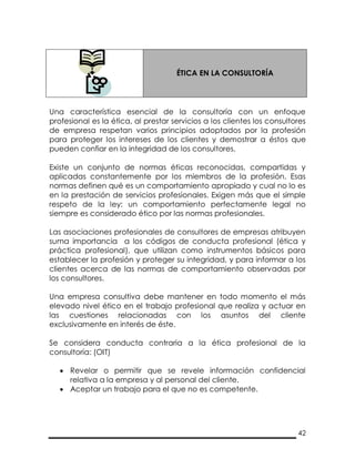 42
ÉTICA EN LA CONSULTORÍA
Una característica esencial de la consultoría con un enfoque
profesional es la ética, al prestar servicios a los clientes los consultores
de empresa respetan varios principios adoptados por la profesión
para proteger los intereses de los clientes y demostrar a éstos que
pueden confiar en la integridad de los consultores.
Existe un conjunto de normas éticas reconocidas, compartidas y
aplicadas constantemente por los miembros de la profesión. Esas
normas definen qué es un comportamiento apropiado y cual no lo es
en la prestación de servicios profesionales. Exigen más que el simple
respeto de la ley: un comportamiento perfectamente legal no
siempre es considerado ético por las normas profesionales.
Las asociaciones profesionales de consultores de empresas atribuyen
suma importancia a los códigos de conducta profesional (ética y
práctica profesional), que utilizan como instrumentos básicos para
establecer la profesión y proteger su integridad, y para informar a los
clientes acerca de las normas de comportamiento observadas por
los consultores.
Una empresa consultiva debe mantener en todo momento el más
elevado nivel ético en el trabajo profesional que realiza y actuar en
las cuestiones relacionadas con los asuntos del cliente
exclusivamente en interés de éste.
Se considera conducta contraria a la ética profesional de la
consultoría: (OIT)
 Revelar o permitir que se revele información confidencial
relativa a la empresa y al personal del cliente.
 Aceptar un trabajo para el que no es competente.
 