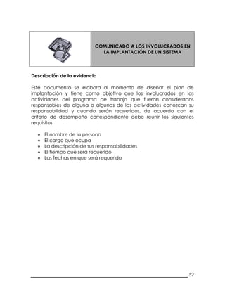 52
COMUNICADO A LOS INVOLUCRADOS EN
LA IMPLANTACIÓN DE UN SISTEMA
Descripción de la evidencia
Este documento se elabora al momento de diseñar el plan de
implantación y tiene como objetivo que los involucrados en las
actividades del programa de trabajo que fueron considerados
responsables de alguna o algunas de las actividades conozcan su
responsabilidad y cuando serán requeridos, de acuerdo con el
criterio de desempeño correspondiente debe reunir los siguientes
requisitos:
 El nombre de la persona
 El cargo que ocupa
 La descripción de sus responsabilidades
 El tiempo que será requerido
 Las fechas en que será requerido
 