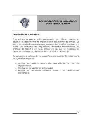 56
DOCUMENTACIÓN DE LA IMPLANTACIÓN
DE UN SISTEMA DE AYUDA
Descripción de la evidencia
Esta evidencia puede estar presentada en distintas formas, su
objetivo es documentar la implantación del sistema de ayuda, ya
sea a través de documentos que muestren los reportes parciales o a
través de bitácoras de seguimiento reflejadas normalmente en
gráficas de Gantt o en rutas críticas en las que se muestran los
avances y retrasos en comparación con el plan de trabajo.
De acuerdo al criterio de desempeño correspondiente debe reunir
los siguientes requisitos:
 Mostrar los avances alcanzados con relación al plan de
implantación
 Mostrar las desviaciones detectadas
 Mostrar las decisiones tomadas frente a las desviaciones
detectadas
 