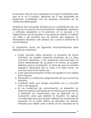 4
evaluación. Esta es una evaluación en la que el candidato sabe
que se le va a evaluar, depende de tí que desarrolles las
evidencias cumpliendo con los requisitos solicitados en los
criterios de desempeño.
Queremos que recuerdes siempre que la competencia de una
persona es el conjunto de conocimientos, habilidades, destrezas
y actitudes adquiridos en la práctica, en la escuela o la
capacitación que le permiten a las personas realizar un trabajo
con éxito y de acuerdo con las normas que aseguran un
desempeño eficiente y de calidad, tal y como lo demanda el
mundo laboral.
Es importante hacer las siguientes recomendaciones para
elaborar las evidencias:
 Cada consultor debe presentar un proyecto de forma
individual. Se pueden presentar proyectos de un área
funcional solamente, si las evidencias documentales no
fueron desarrolladas de acuerdo a la norma, se pueden
elaborar para la evaluación, se trata de que el consultor
operativo demuestre que lo sabe y lo sabe hacer, no
cuantas veces lo ha hecho así.
 Si dos personas presentan evidencias iguales no son válidas
para ninguno.
 Desarrolla tus evidencias asegurándote de que reúnan los
requisitos.
 Cualquier duda que tengas consúltala con tu consultor
tutor o de negocios.
 En las evidencias de conocimientos se presentan los
aspectos teóricos solicitados por la norma que te ayudarán
a presentar los cuestionarios que se aplicarán en la
evaluación, pero que además te muestran los apoyos
conceptuales para que puedan elaborar las evidencias de
producto. En la parte teórica se describen los distintos
métodos que existen para cumplir con los requisitos de la
 