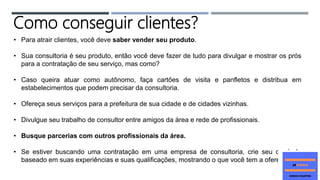 • Para atrair clientes, você deve saber vender seu produto.
• Sua consultoria é seu produto, então você deve fazer de tudo para divulgar e mostrar os prós
para a contratação de seu serviço, mas como?
• Caso queira atuar como autônomo, faça cartões de visita e panfletos e distribua em
estabelecimentos que podem precisar da consultoria.
• Ofereça seus serviços para a prefeitura de sua cidade e de cidades vizinhas.
• Divulgue seu trabalho de consultor entre amigos da área e rede de profissionais.
• Busque parcerias com outros profissionais da área.
• Se estiver buscando uma contratação em uma empresa de consultoria, crie seu currículo
baseado em suas experiências e suas qualificações, mostrando o que você tem a oferecer.
Como conseguir clientes?
 