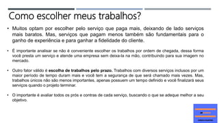 • Muitos optam por escolher pelo serviço que paga mais, deixando de lado serviços
mais baratos. Mas, serviços que pagam menos também são fundamentais para o
ganho de experiência e para ganhar a fidelidade do cliente.
• É importante analisar se não é conveniente escolher os trabalhos por ordem de chegada, dessa forma
você presta um serviço e atende uma empresa sem deixa-la na mão, contribuindo para sua imagem no
mercado.
• Outro fator válido é escolha de trabalhos pelo prazo. Trabalhos com diversos serviços inclusos por um
maior período de tempo duram mais e você tem a segurança de que será chamado mais vezes. Mas,
trabalhos únicos não são menos importantes, apenas possuem um tempo definido e você finalizará seus
serviços quando o projeto terminar.
• O importante é avaliar todos os prós e contras de cada serviço, buscando o que se adeque melhor a seu
objetivo.
Como escolher meus trabalhos?
 