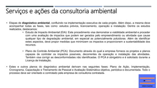 • Etapas de diagnóstico ambiental, confluindo na implementação executiva de cada projeto. Além disso, a mesma deve
acompanhar todas as fases, tais como: estudos prévios, licenciamento, operação e instalação. Dentre os estudos
realizados, destacamos:
• Estudo de Impacto Ambiental (EIA): Este procedimento visa demonstrar a viabilidade ambiental e proceder
com uma avaliação de impactos que podem ser gerados pelo empreendimento ou atividade que cause
qualquer tipo de degradação ambiental, em especial as potencialmente poluidoras. Além de identificar
estes aspectos, deve propor medidas que minimizem os impactos e proporcionem a sustentabilidade dos
recursos.
• Plano de Controle Ambiental (PCA): Documento através do qual a empresa fornece os projetos e planos
capazes de controlar os impactos possíveis, decorrentes da operação e instalação das atividades.
Também visa corrigir as desconformidades não identificadas. O PCA é obrigatório e é solicitado durante a
Licença de Instalação.
• Estes e outros planos do diagnóstico ambiental derivam nas seguintes fases: Plano de Ação, Implementação,
Cronograma, Capacitação e Treinamento de Pessoal e Avaliação Sistemática objetiva, periódica e documentada. Todo o
processo deve ser orientado e controlado pela empresa de consultoria contratada.
Serviços e ações da consultoria ambiental
 