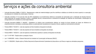 • Instrução Normativa ICMBio nº 03/2014 - Regulamenta a coleta de material biológico para fins científicos e didáticos (no âmbito do ensino superior) e a execução
de pesquisa em unidades de conservação e cavernas.
• Instrução normativa nº 10, de 20 de maio de 2010- Estabelece os procedimentos relativos à concessão de autorização para a realização de estudos técnicos
sobre potenciais de energia hidráulica e sobre a viabilidade técnica, socioeconômica e ambiental da instalação de sistemas de transmissão e distribuição de
energia elétrica em unidades de conservação federais.
• Instrução Normativa IBAMA nº 146/2007 - Estabelece os critérios para procedimentos relativos ao manejo de fauna silvestre em áreas de influência de
empreendimentos e atividades consideradas efetiva ou potencialmente causadoras de impactos à fauna, sujeitas ao licenciamento ambiental.
• Portaria MMA nº 443/2014 - Lista das espécies da flora brasileira ameaçada de extinção.
• Portaria MMA nº 444/2014 - Lista das espécies da fauna brasileira ameaçadas de extinção.
• Portaria MMA n° 445/2015 - Lista de espécies (invertebrados aquáticos e peixes) ameaçadas de extinção.
• Lei n° 5.197/1967 - Dispõe sobre a proteção à fauna.
• Lei n° 9.985/2000 - Institui o Sistema Nacional de Unidades de Conservação da Natureza (SNUC).
• Lei n° 11.959/2009 - Dispõe sobre a Política Nacional de Desenvolvimento Sustentável da Aquicultura e da Pesca e regula as atividades pesqueiras.
Serviços e ações da consultoria ambiental
 