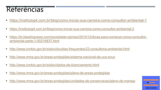 • https://institutog4.com.br/blog/como-iniciar-sua-carreira-como-consultor-ambiental-1
• https://institutog4.com.br/blog/como-iniciar-sua-carreira-como-consultor-ambiental-2
• https://br.blastingnews.com/sociedade-opiniao/2014/12/dicas-para-comecar-como-consultor-
ambiental-parte-1-00216837.html
• http://www.icmbio.gov.br/sisbio/duvidas-frequentes/22-consultoria-ambiental.html
• http://www.mma.gov.br/areas-protegidas/sistema-nacional-de-ucs-snuc
• http://www.icmbio.gov.br/sisbio/dados-de-licenciamento.html
• http://www.mma.gov.br/areas-protegidas/plano-de-areas-protegidas
• http://www.mma.gov.br/areas-protegidas/unidades-de-conservacao/plano-de-manejo
Referências
 