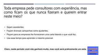 • Sejam assistentes;
• Façam diversas campanhas como ajudantes;
• Peçam para as empresas lhe fornecerem uma carta falando o que você fez;
• Use esse tempo para aprender o máximo possível.
Claro, neste período você não ganhará muito, mas você será praticamente um estagiário.
Toda empresa pede consultores com experiência, mas
como ficam os que nunca fizeram e querem entrar
neste meio?
 