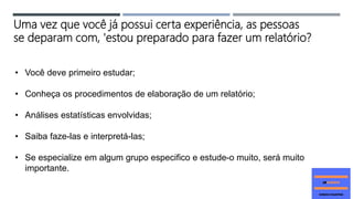 Uma vez que você já possui certa experiência, as pessoas
se deparam com, 'estou preparado para fazer um relatório?
• Você deve primeiro estudar;
• Conheça os procedimentos de elaboração de um relatório;
• Análises estatísticas envolvidas;
• Saiba faze-las e interpretá-las;
• Se especialize em algum grupo especifico e estude-o muito, será muito
importante.
 