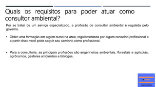 Por se tratar de um serviço especializado, a profissão de consultor ambiental é regulada pelo
governo.
• Obter uma formação em algum curso na área, regulamentada por algum conselho profissional e
a partir disso você pode seguir seu caminho como profissional.
• Para a consultoria, as principais profissões são engenheiros ambientais, florestais e agrícolas,
agrônomos, gestores ambientais e biólogos.
Quais os requisitos para poder atuar como
consultor ambiental?
 