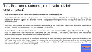 • Você deve escolher o que melhor se encaixa em seu perfil e em seus objetivos.
• O consultor ambiental autônomo não possui vínculo com nenhuma empresa. Ele atua de maneira própria e por isso pode
trabalhar em diversos lugares por diversos valores e isso pode significar ganhar muito bem algumas vezes e ter poucos
projetos em outras.
• O consultor necessita de um registro de autônomo na prefeitura de sua cidade para poder emitir recibos de prestação de
serviços e recolher os impostos sobre serviços prestados no município.
• Os consultores que desejam ser contratados por empresas terão uma maior estabilidade, pois independente dos serviços,
terão seu salário fixo e os benefícios de se trabalhar em uma empresa. O seu desafio, nesse caso, é se adequar às
necessidades da empresa em termos de currículo e de experiência.
• Se você deseja abrir uma empresa de consultoria ambiental, ao invés do registro na prefeitura, é necessário cadastrar seu
CNPJ para poder emitir notas fiscais e pagar os impostos dos faturamentos. Além disso, deve-se levar em conta os custos
para manutenção e desenvolvimento de sua empresa, então dependendo da abrangência de seus serviços e da quantidade, a
consultoria autônoma pode ser o melhor negócio.
Trabalhar como autônomo, contratado ou abrir
uma empresa?
 