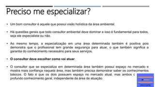 • Um bom consultor é aquele que possui visão holística da área ambiental.
• Há questões gerais que todo consultor ambiental deve dominar e isso é fundamental para todos,
seja ele especialista ou não.
• Ao mesmo tempo, a especialização em uma área determinada também é positiva pois
demonstra que o profissional tem grande segurança para atuar, o que também significa a
garantia do conhecimento necessário para seus serviços.
• O consultor deve escolher como vai atuar.
• O consultor que se especializa em determinada área também possui espaço no mercado e
mostra mais confiança naquela área, mas também precisa demonstrar saber os conhecimentos
básicos. O fato é que os dois possuem espaço no mercado atual, mas ambos devem ter
profundo conhecimento geral, independente da área de atuação.
Preciso me especializar?
 