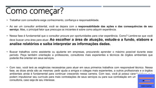 • Trabalhar com consultoria exige conhecimento, confiança e responsabilidade.
• Ao ser um consultor ambiental, você se depara com a responsabilidade das ações e das consequências de seu
serviço. Mas, o principal fator que preocupa os iniciantes é sobre como adquirir experiência.
• Nessa fase é fundamental que o consultor procure por oportunidades para criar experiência. Como? Lembre-se que você
deve buscar uma área para atuar. Ao escolher a área de atuação, estude-a a fundo, elabore e
analise relatórios e saiba interpretar as informações dadas.
• Buscar trabalhos como assistente ou ajudante em empresas, procurando aprender o máximo possível durante esse
período. Peça também orientação a professores, consultores mais experientes e técnicos de órgãos ambientais que
poderão lhe orientar em seus serviços.
• Com isso, você terá as exigências necessárias para atuar em seus primeiros trabalhos com responsável técnico. Nessa
fase, as dicas ainda são as mesmas: pedir ajuda a amigos e colegas mais experientes, a outros profissionais e a órgãos
ambientais ainda é fundamental para continuar crescendo nessa carreira. Com isso, você já possui características que
podem impulsionar seu currículo para mais contratações de seus serviços ou para sua contratação em uma empresa de
consultoria, caso seja de seu interesse.
Como começar?
 