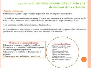 Cap.3 Parte 10.  El establecimiento del contacto y la definición de la relación Se busca que el gerente tenga verdadera disposición  para buscar juntos un diagnóstico. Un obstáculo que se puede presentar es que el gerente solo quiera que se le confirme un curso de acción sobre el cual ya ha tomado una decisión o desea una solución rápida a un problema superficial. Esta reunión ya constituye una intervención de diagnóstico. A la reunión deberá asistir alguna persona de posición jerárquica elevada que pueda influir en los demás, personas que hayan estado de acuerdo con la idea de llamar a un consultor. Reunión Exploratoria: Objetivos de la reunión exploratoria: Determinar con mayor precisión el problema. Determinar si la participación del consultor podrá ser provechosa para la organización. Determinar si el problema es de interés para el consultor. Formular pasos de acción junto con el cliente. Contrato Psicológico:  Decisión formal sobre tiempo, servicios, forma de pago y cantidad. Expectativas implícitas y explicitas del cliente y del consultor, que obtendrán, que obligaciones aceptan.  Se debe manifestar con claridad que hará el consultor y que no hará. 