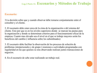 Cap.3 Parte 11.  Escenarios y Métodos de Trabajo Escenario: La decisión sobre que y cuando observar debe tomarse conjuntamente entre el consultor y el cliente. 2. El escenario debe estar cerca de la cima de la organización o del sistema del cliente. Esto por que es en los niveles superiores donde  se marcan las pautas para la organización y donde se determinan criterios para el funcionamiento eficaz de la empresa. Cuanto mas elevado sea el nivel en el que se trabaje mayores serán los beneficios del cambio ( influencia sobre los subordinados) 3. El escenario debe facilitar la observación de los procesos de solución de problemas interpersonales y de grupo ( reuniones o actividades programadas con regularidad en las que quienes se esta observando realizan juntos transacciones de negocios. 4. En el escenario de sebe estar realizando un trabajo real. 