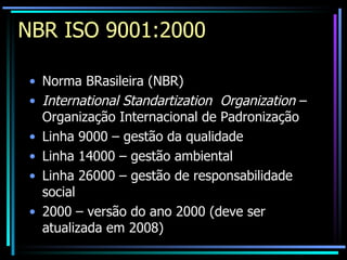 NBR ISO 9001:2000 Norma BRasileira (NBR) International Standartization  Organization  – Organização Internacional de Padronização Linha 9000 – gestão da qualidade Linha 14000 – gestão ambiental Linha 26000 – gestão de responsabilidade social 2000 – versão do ano 2000 (deve ser atualizada em 2008) 