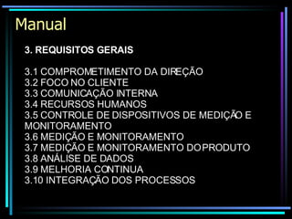 Manual 3. REQUISITOS GERAIS   3.1 COMPROMETIMENTO DA DIREÇÃO 3.2 FOCO NO CLIENTE 3.3 COMUNICAÇÃO INTERNA 3.4 RECURSOS HUMANOS 3.5 CONTROLE DE DISPOSITIVOS DE MEDIÇÃO E MONITORAMENTO 3.6 MEDIÇÃO E MONITORAMENTO 3.7 MEDIÇÃO E MONITORAMENTO DO PRODUTO 3.8 ANÁLISE DE DADOS 3.9 MELHORIA CONTINUA 3.10 INTEGRAÇÃO DOS PROCESSOS 