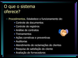 O que o sistema oferece? Procedimentos.   Estabelece o funcionamento de: Controle de documentos Controle de registros Análise de contratos Treinamentos Ações corretivas e preventivas Auditorias Atendimento de reclamações de clientes Pesquisa de satisfação do cliente Avaliação de fornecedores 